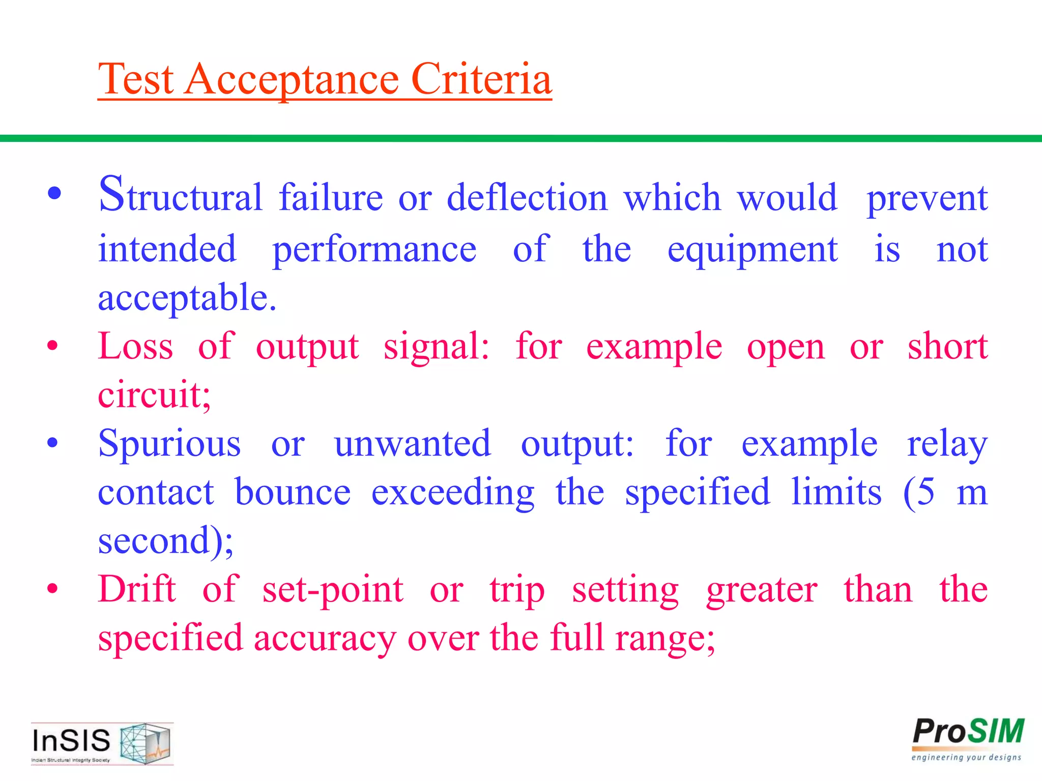 Test Acceptance Criteria
• Structural failure or deflection which would prevent
intended performance of the equipment is not
acceptable.
• Loss of output signal: for example open or short
circuit;
• Spurious or unwanted output: for example relay
contact bounce exceeding the specified limits (5 m
second);
• Drift of set-point or trip setting greater than the
specified accuracy over the full range;
 