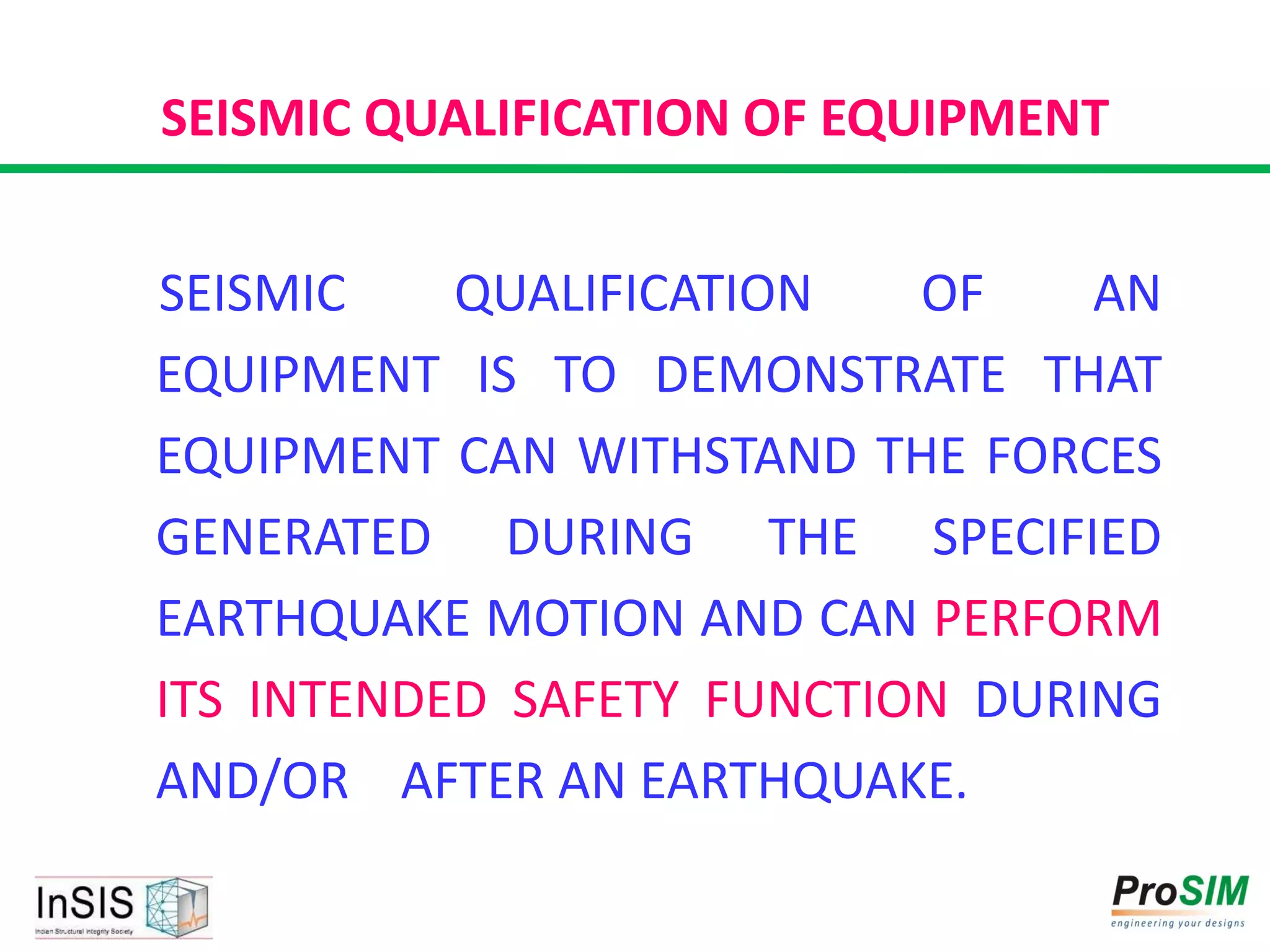 SEISMIC QUALIFICATION OF EQUIPMENT
SEISMIC QUALIFICATION OF AN
EQUIPMENT IS TO DEMONSTRATE THAT
EQUIPMENT CAN WITHSTAND THE FORCES
GENERATED DURING THE SPECIFIED
EARTHQUAKE MOTION AND CAN PERFORM
ITS INTENDED SAFETY FUNCTION DURING
AND/OR AFTER AN EARTHQUAKE.
 