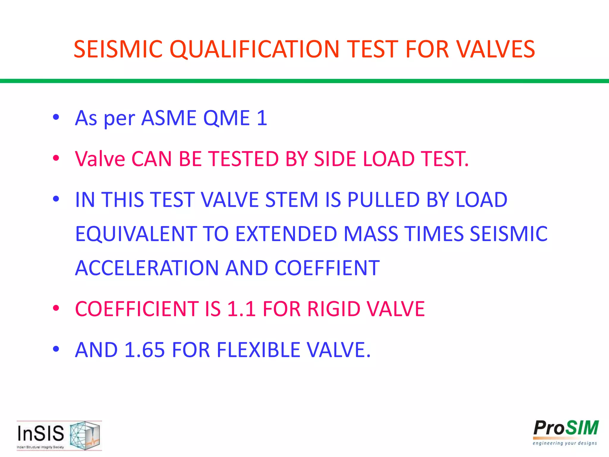 SEISMIC QUALIFICATION TEST FOR VALVES
• As per ASME QME 1
• Valve CAN BE TESTED BY SIDE LOAD TEST.
• IN THIS TEST VALVE STEM IS PULLED BY LOAD
EQUIVALENT TO EXTENDED MASS TIMES SEISMIC
ACCELERATION AND COEFFIENT
• COEFFICIENT IS 1.1 FOR RIGID VALVE
• AND 1.65 FOR FLEXIBLE VALVE.
 