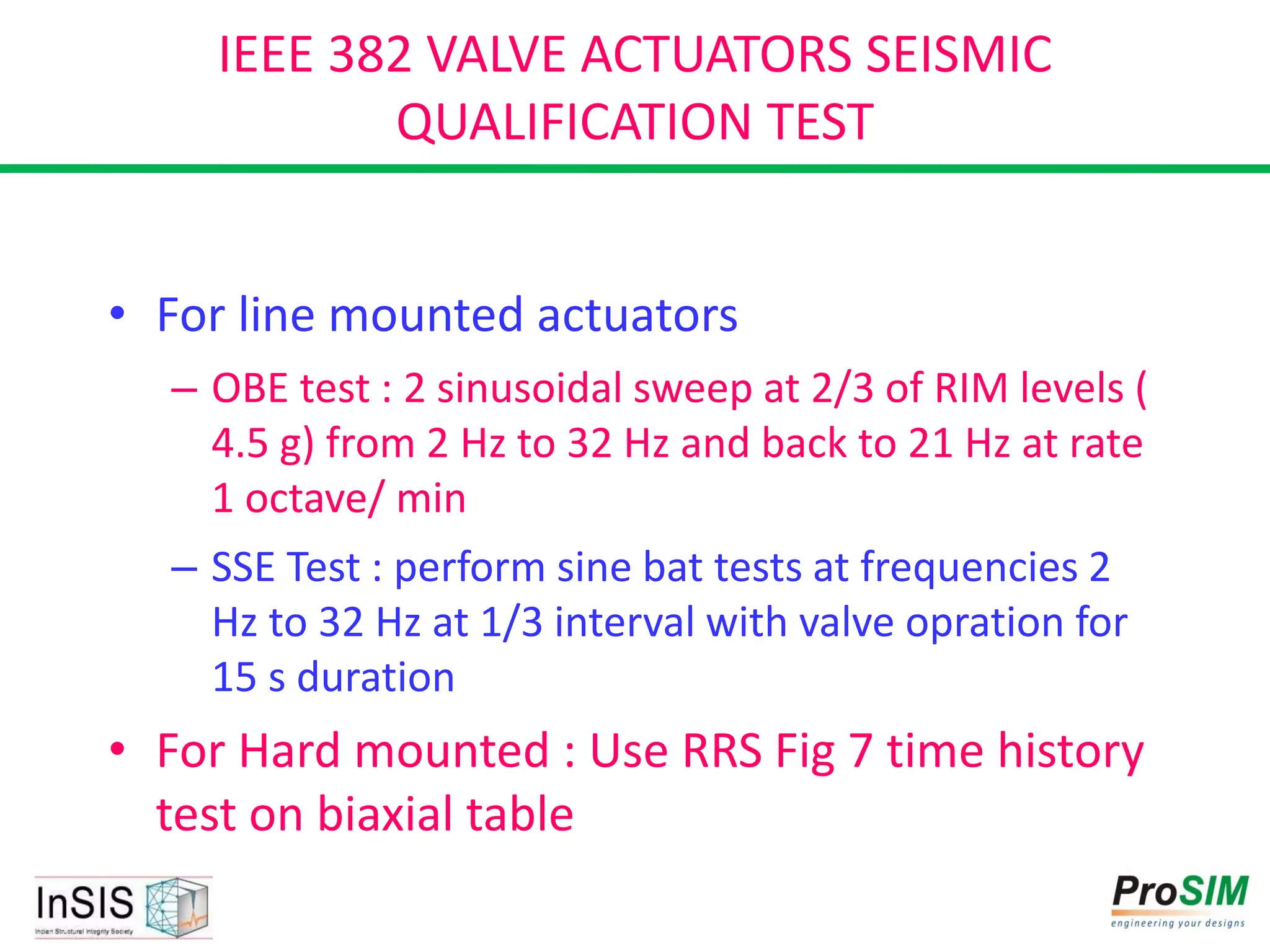 IEEE 382 VALVE ACTUATORS SEISMIC
QUALIFICATION TEST
• For line mounted actuators
– OBE test : 2 sinusoidal sweep at 2/3 of RIM levels (
4.5 g) from 2 Hz to 32 Hz and back to 21 Hz at rate
1 octave/ min
– SSE Test : perform sine bat tests at frequencies 2
Hz to 32 Hz at 1/3 interval with valve opration for
15 s duration
• For Hard mounted : Use RRS Fig 7 time history
test on biaxial table
 