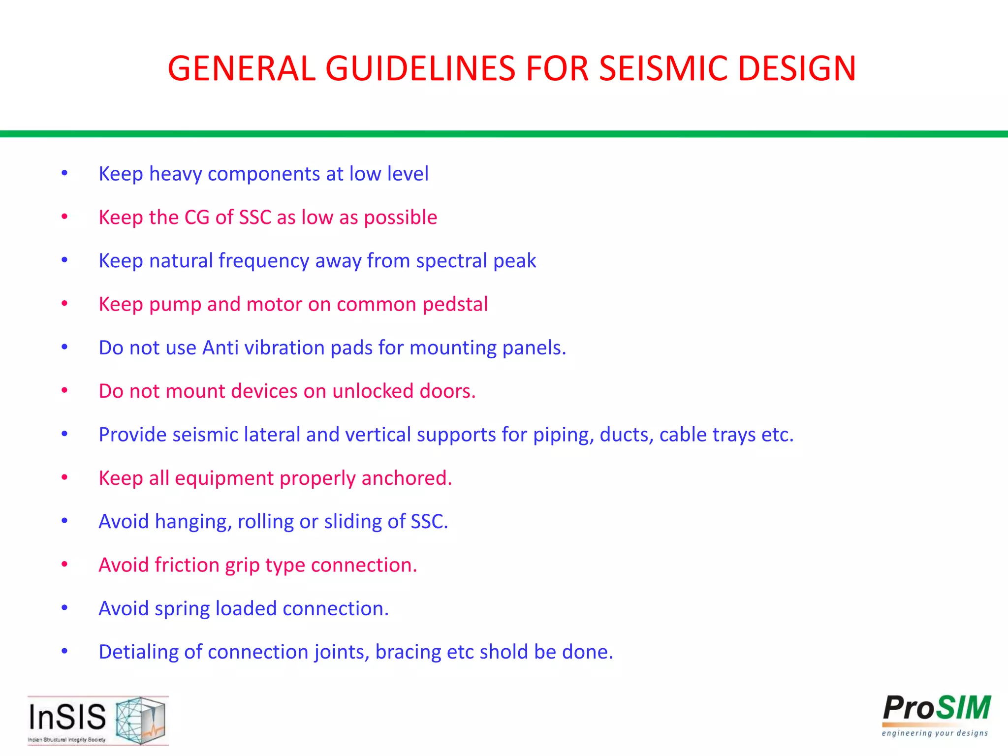 GENERAL GUIDELINES FOR SEISMIC DESIGN
• Keep heavy components at low level
• Keep the CG of SSC as low as possible
• Keep natural frequency away from spectral peak
• Keep pump and motor on common pedstal
• Do not use Anti vibration pads for mounting panels.
• Do not mount devices on unlocked doors.
• Provide seismic lateral and vertical supports for piping, ducts, cable trays etc.
• Keep all equipment properly anchored.
• Avoid hanging, rolling or sliding of SSC.
• Avoid friction grip type connection.
• Avoid spring loaded connection.
• Detialing of connection joints, bracing etc shold be done.
 