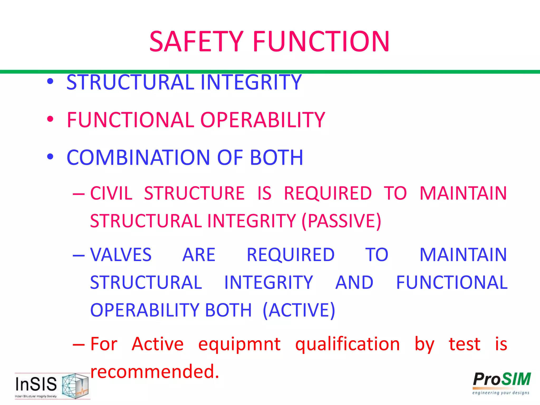 SAFETY FUNCTION
• STRUCTURAL INTEGRITY
• FUNCTIONAL OPERABILITY
• COMBINATION OF BOTH
– CIVIL STRUCTURE IS REQUIRED TO MAINTAIN
STRUCTURAL INTEGRITY (PASSIVE)
– VALVES ARE REQUIRED TO MAINTAIN
STRUCTURAL INTEGRITY AND FUNCTIONAL
OPERABILITY BOTH (ACTIVE)
– For Active equipmnt qualification by test is
recommended.
 