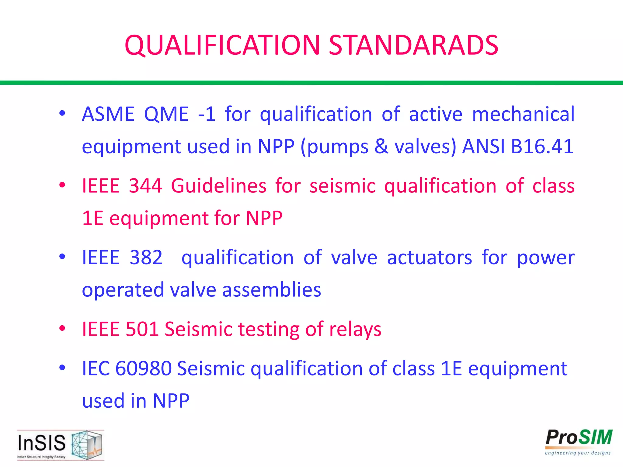QUALIFICATION STANDARADS
• ASME QME -1 for qualification of active mechanical
equipment used in NPP (pumps & valves) ANSI B16.41
• IEEE 344 Guidelines for seismic qualification of class
1E equipment for NPP
• IEEE 382 qualification of valve actuators for power
operated valve assemblies
• IEEE 501 Seismic testing of relays
• IEC 60980 Seismic qualification of class 1E equipment
used in NPP
 