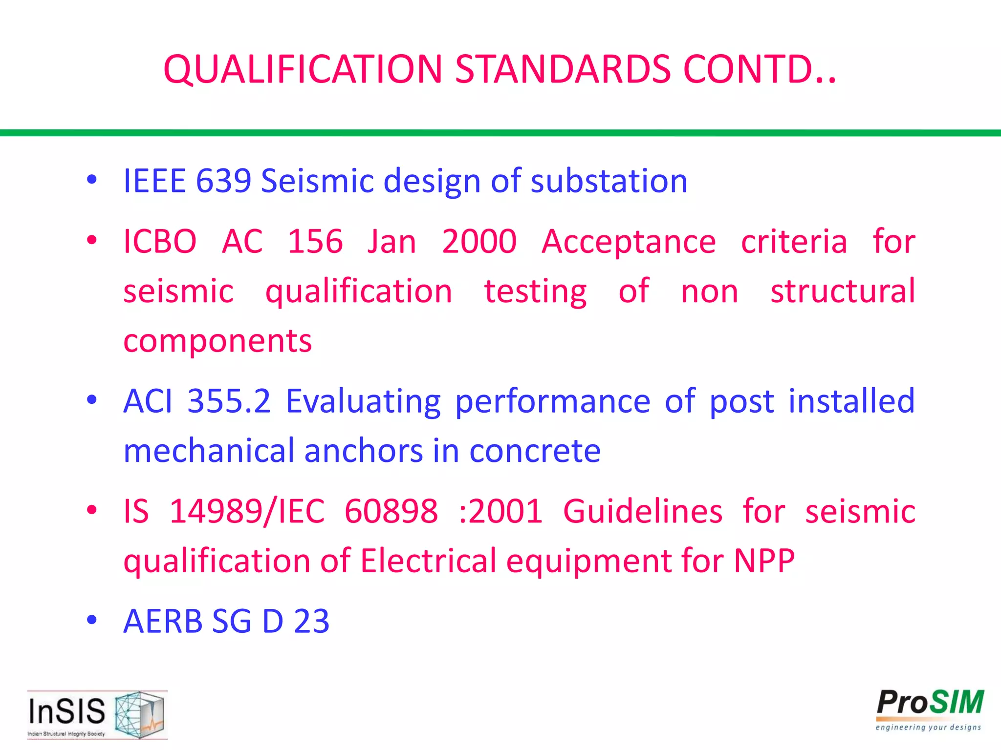 QUALIFICATION STANDARDS CONTD..
• IEEE 639 Seismic design of substation
• ICBO AC 156 Jan 2000 Acceptance criteria for
seismic qualification testing of non structural
components
• ACI 355.2 Evaluating performance of post installed
mechanical anchors in concrete
• IS 14989/IEC 60898 :2001 Guidelines for seismic
qualification of Electrical equipment for NPP
• AERB SG D 23
 