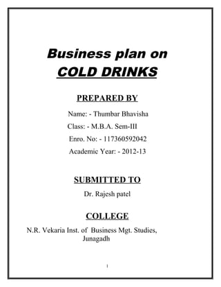 Business plan on
       COLD DRINKS
                PREPARED BY
             Name: - Thumbar Bhavisha
             Class: - M.B.A. Sem-III
              Enro. No: - 117360592042
              Academic Year: - 2012-13


               SUBMITTED TO
                   Dr. Rajesh patel


                   COLLEGE
N.R. Vekaria Inst. of Business Mgt. Studies,
                   Junagadh


                          1
 