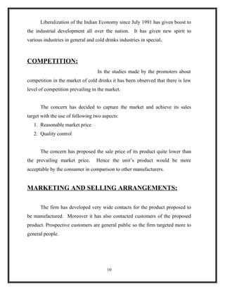 Liberalization of the Indian Economy since July 1991 has given boost to
the industrial development all over the nation. It has given new spirit to
various industries in general and cold drinks industries in special.



COMPETITION:
                                   In the studies made by the promoters about
competition in the market of cold drinks it has been observed that there is low
level of competition prevailing in the market.


      The concern has decided to capture the market and achieve its sales
target with the use of following two aspects:
   1. Reasonable market price
   2. Quality control


      The concern has proposed the sale price of its product quite lower than
the prevailing market price.      Hence the unit’s product would be more
acceptable by the consumer in comparison to other manufacturers.


MARKETING AND SELLING ARRANGEMENTS:

      The firm has developed very wide contacts for the product proposed to
be manufactured. Moreover it has also contacted customers of the proposed
product. Prospective customers are general public so the firm targeted more to
general people.




                                        10
 