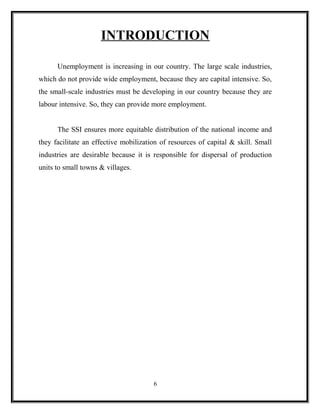 INTRODUCTION

      Unemployment is increasing in our country. The large scale industries,
which do not provide wide employment, because they are capital intensive. So,
the small-scale industries must be developing in our country because they are
labour intensive. So, they can provide more employment.


      The SSI ensures more equitable distribution of the national income and
they facilitate an effective mobilization of resources of capital & skill. Small
industries are desirable because it is responsible for dispersal of production
units to small towns & villages.




                                       6
 