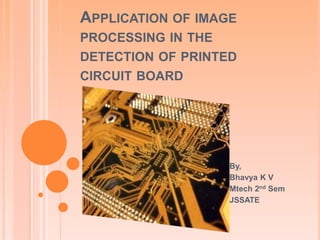 APPLICATION OF IMAGE
PROCESSING IN THE
DETECTION OF PRINTED
CIRCUIT BOARD
By,
Bhavya K V
Mtech 2nd Sem
JSSATE
 
