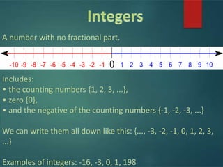 A number with no fractional part.
Includes:
• the counting numbers {1, 2, 3, ...},
• zero {0},
• and the negative of the counting numbers {-1, -2, -3, ...}
We can write them all down like this: {..., -3, -2, -1, 0, 1, 2, 3,
...}
Examples of integers: -16, -3, 0, 1, 198
 
