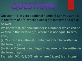 Question – 1- Is zero a rational number? Can you write it
in the form of p/q, where p and q are integers and q ≠ 0?
Answer –
We know that, rational number is a number which can be
written in the form of p/q, where q is not equal to zero.
Thus,
(a) Yes, zero is a rational number, as it can be written in
the form of p/q.
(b) Since, 0 (zero) is an integer thus, zero can be written in
the form of p/q
Example : 0/1, 0/2, 0/3, etc. where 0 (zero) is an integer.
 
