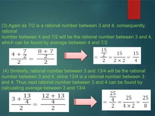 (3) Again as 7/2 is a rational number between 3 and 4, consequently,
rational
number between 4 and 7/2 will be the rational number between 3 and 4,
which can be found by average between 4 and 7/2
(4) Similarly, rational number between 3 and 13/4 will be the rational
number between 3 and 4, since 13/4 is a rational number between 3
and 4. Thus next rational number between 3 and 4 can be found by
calculating average between 3 and 13/4
 
