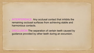 INTERFERENCE: Any occlusal contact that inhibits the
remaining occlusal surfaces from achieving stable and
harmonious contacts.
DISCLUSION:The separation of certain teeth caused by
guidance provided by other teeth during an excursion.
 