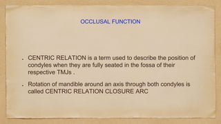 OCCLUSAL FUNCTION
CENTRIC RELATION is a term used to describe the position of
condyles when they are fully seated in the fossa of their
respective TMJs .
Rotation of mandible around an axis through both condyles is
called CENTRIC RELATION CLOSURE ARC
 