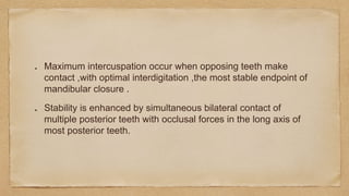 Maximum intercuspation occur when opposing teeth make
contact ,with optimal interdigitation ,the most stable endpoint of
mandibular closure .
Stability is enhanced by simultaneous bilateral contact of
multiple posterior teeth with occlusal forces in the long axis of
most posterior teeth.
 