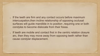If the teeth are firm and any contact occurs before maximum
intercuspation,then incline relationship of opposing occlusal
surfaces will guide mandible in to position ,requiring one or both
condyles to become dislocate from their fossa.
If teeth are mobile and contact first in the centric relation closure
arc, then they may move away from opposing teeth rather than
cause condylar displacement.
 
