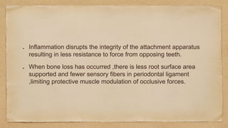 Inflammation disrupts the integrity of the attachment apparatus
resulting in less resistance to force from opposing teeth.
When bone loss has occurred ,there is less root surface area
supported and fewer sensory fibers in periodontal ligament
,limiting protective muscle modulation of occlusive forces.
 