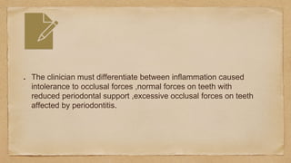 The clinician must differentiate between inflammation caused
intolerance to occlusal forces ,normal forces on teeth with
reduced periodontal support ,excessive occlusal forces on teeth
affected by periodontitis.
 