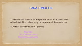 PARA FUNCTION
These are the habits that are performed at a subconscious
reflex level &the patient may be unaware of their exercise
SORRIN classified it into 3 groups
Neurosis
Occupational habits
Miscellaneous habits
 