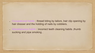 Occupational habits : thread biting by tailors ,hair clip opening by
hair dresser and the holding of nails by cobblers.
Miscellaneous habits : incorrect teeth cleaning habits ,thumb
sucking and pipe smoking .
 