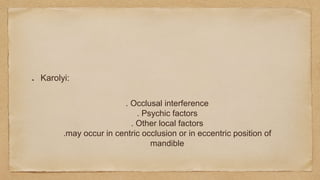 Karolyi:
. Occlusal interference
. Psychic factors
. Other local factors
.may occur in centric occlusion or in eccentric position of
mandible
 