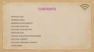 CONTENTS
INTRODUCTION
TERMINOLOGIES
MANDIBULAR MOVEMENTS
OCCLUSAL FUNCTION
OCCLUSAL DYSFUNCTION
PARAFUNCTION
CLINICAL EVALUATION PROCEDURES
OCCLUSAL THERAPY
OCCLUSAL APPLIANCE THERAPY
CONCLUSION
 