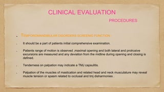 CLINICAL EVALUATION
PROCEDURES
TEMPOROMANDIBULAR DISORDERS SCREENIG FUNCTION :
It should be a part of patients initial comprehensive examination.
Patients range of motion is observed ,maximal opening and both lateral and protrusive
excursions are measured and any deviation from the midline during opening and closing is
defined.
Tenderness on palpation may indicate a TMJ capsulitis.
Palpation of the muscles of mastication and related head and neck musculature may reveal
muscle tension or spasm related to occlusal and tmj disharmonies .
 