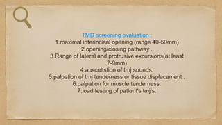 TMD screening evaluation :
1.maximal interincisal opening (range 40-50mm)
2.opening/closing pathway .
3.Range of lateral and protrusive excursions(at least
7-9mm)
4.auscultstion of tmj sounds.
5.palpation of tmj tenderness or tissue displacement .
6.palpation for muscle tenderness.
7.load testing of patient's tmj’s.
 