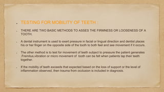 TESTING FOR MOBILITY OF TEETH :
THERE ARE TWO BASIC METHODS TO ASSES THE FIRMNESS OR LOOSENESS OF A
TOOTH.
A dental instrument is used to exert pressure in facial or lingual direction and dentist places
his or her finger on the opposite side of the tooth to both feel and see movement if it occurs.
The other method is to test for movement of teeth subject to pressure the patient generates
.Fremitus,vibration or micro movement of tooth can be felt when patients tap their teeth
together.
If the mobility of teeth exceeds that expected based on the loss of support or the level of
inflammation observed, then trauma from occlusion is included in diagnosis.
 