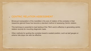 CENTRIC RELATION ASSESSMENT :
Bimanual manipulation of the mandible in the axis of rotation of the condyles in their
respective glenoid fossa has become a standard method of assessing Centric relation .
This technique is essential to load testing of the TMJ’s and is effective in generating centric
relation records for mounting diagnostic casts.
Other methods for guiding the condyles toward a seated position, such as leaf gauges or
anterior bite stops can also be effective.
 