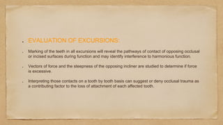 EVALUATION OF EXCURSIONS:
Marking of the teeth in all excursions will reveal the pathways of contact of opposing occlusal
or incised surfaces during function and may identify interference to harmonious function.
Vectors of force and the steepness of the opposing incliner are studied to determine if force
is excessive.
Interpreting those contacts on a tooth by tooth basis can suggest or deny occlusal trauma as
a contributing factor to the loss of attachment of each affected tooth.
 