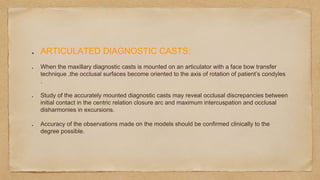ARTICULATED DIAGNOSTIC CASTS:
When the maxillary diagnostic casts is mounted on an articulator with a face bow transfer
technique ,the occlusal surfaces become oriented to the axis of rotation of patient’s condyles
.
Study of the accurately mounted diagnostic casts may reveal occlusal discrepancies between
initial contact in the centric relation closure arc and maximum intercuspation and occlusal
disharmonies in excursions.
Accuracy of the observations made on the models should be confirmed clinically to the
degree possible.
 