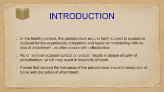INTRODUCTION
In the healthy person, the periodontium around teeth subject to excessive
occlusal forces experiences adaptation and repair or remodelling with no
loss of attachment ,as often occurs with orthodontics.
No or minimal occlusal contact on a tooth results in disuse atrophy of
periodontium ,which may result in instability of teeth.
Forces that exceed the tolerance of the periodontium result in resorption of
bone and disruption of attachment.
 