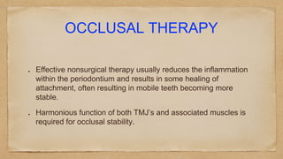 OCCLUSAL THERAPY
Effective nonsurgical therapy usually reduces the inflammation
within the periodontium and results in some healing of
attachment, often resulting in mobile teeth becoming more
stable.
Harmonious function of both TMJ’s and associated muscles is
required for occlusal stability.
 