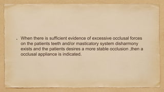 When there is sufficient evidence of excessive occlusal forces
on the patients teeth and/or masticatory system disharmony
exists and the patients desires a more stable occlusion ,then a
occlusal appliance is indicated.
 