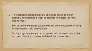 A horseshoe shaped maxillary appliance relies on other
,possibly compromised teeth to attempt to protect the most
mobile teeth.
Soft or partial coverage appliances are contraindicated for long
term protection and stabilisation.
Occlusal appliances are not expected to cure bruxism but often
are prescribed for a patient with habitual parafunction .
 