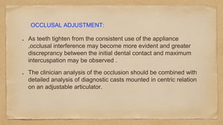 As teeth tighten from the consistent use of the appliance
,occlusal interference may become more evident and greater
discreprancy between the initial dental contact and maximum
intercuspation may be observed .
The clinician analysis of the occlusion should be combined with
detailed analysis of diagnostic casts mounted in centric relation
on an adjustable articulator.
OCCLUSAL ADJUSTMENT:
 