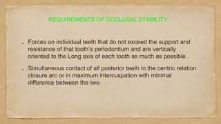 Forces on individual teeth that do not exceed the support and
resistance of that tooth’s periodontium and are vertically
oriented to the Long axis of each tooth as much as possible .
Simultaneous contact of all posterior teeth in the centric relation
closure arc or in maximum intercuspation with minimal
difference between the two.
REQUIREMENTS OF OCCLUSAL STABILITY:
 