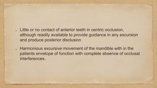 Little or no contact of anterior teeth in centric occlusion,
although readily available to provide guidance in any excursion
and produce posterior disclusion
Harmonious excursive movement of the mandible with in the
patients envelope of function with complete absence of occlusal
interferences.
 