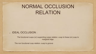 The non functional cusp relation -cusp to groove
NORMAL OCCLUSION
RELATION
IDEAL OCCLUSION :
The functional cusps (or) supporting cusps relation -cusp to fossa (or) cusp to
marginal ridge.
 