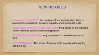 TERMINOLOGIES
Intercuspal position(ICP): the position of the mandible when there is
maximum Inetrcuspation between maxillary and mandibular teeth.
MUSCULAR CONTACT POSITION(MCP) : the position of the mandible
when lifted into contact from resting position.
EXCURSIVE MOVEMENT : Any movement Of mandible away from
ICP.
LATEROTRUSION:Movement of the mandible laterally to the right or
left from ICP.
 