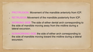PROTRUSION: Movement of the mandible anteriorly from ICP.
RETRUSION:Movement of the mandible posteriorly from ICP.
WORKING SIDE:The side of either dental arch corresponding to
the side of mandible moving away from the midline during a
lateral excursion.
NONWORKING SIDE:the side of either arch corresponding to
the side of mandible moving toward the midline during a lateral
excursion.
 