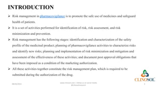 INTRODUCTION
 Risk management in pharmacovigilance is to promote the safe use of medicines and safeguard
health of patients.
 It is a set of activities performed for identification of risk, risk assessment, and risk
minimization and prevention.
 Risk management has the following stages: identification and characterization of the safety
profile of the medicinal product; planning of pharmacovigilance activities to characterize risks
and identify new risks; planning and implementation of risk minimization and mitigation and
assessment of the effectiveness of these activities; and document post approval obligations that
have been imposed as a condition of the marketing authorization.
 All these activities together constitute the risk management plan, which is required to be
submitted during the authorization of the drug.
08/26/2023
www.clinosol.com | follow us on social media
@clinosolresearch
3
 