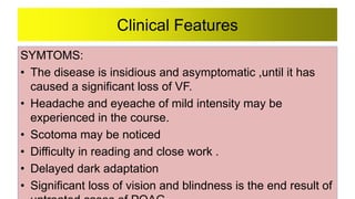 Clinical Features
SYMTOMS:
• The disease is insidious and asymptomatic ,until it has
caused a significant loss of VF.
• Headache and eyeache of mild intensity may be
experienced in the course.
• Scotoma may be noticed
• Difficulty in reading and close work .
• Delayed dark adaptation
• Significant loss of vision and blindness is the end result of
 