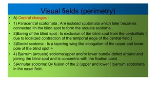 Visual fields (perimetry)
• A) Central changes :
• 1) Paracentral scotomata : Are isolated scotomata which later becomes
connected ith the blind spot to form the arcuate scotoma .
• 2)Baring of the blind spot : Is exclusion of the blind spot from the centralfield (
due to localized contraction of the temporal edge of the central field )
• 3)Siedel scotoma : Is a tapering wing like elongation of the upper and lower
pole of the blind spot >
• 4) Bjerrum (arcuate) scoloma:upper and/or lower bundle defect around and
joining the blind spot and is concentric with the fixation point.
• 5)Annular scotoma: By fusion of the 2 (upper and lower ) bjerrum scotomata
in the nasal field.
 