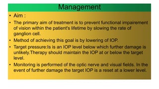 Management
• Aim :
• The primary aim of treatment is to prevent functional impairement
of vision within the patient's lifetime by slowing the rate of
ganglion cell.
• Method of achieving this goal is by lowering of IOP.
• Target pressure:Is is an IOP level below which further damage is
unlikely.Therapy should maintain the IOP at or below the target
level.
• Monitoring is performed of the optic nerve and visual fields. In the
event of further damage the target IOP is a reset at a lower level.
 