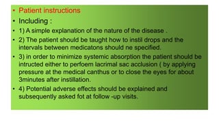 • Patient instructions
• Including :
• 1) A simple explanation of the nature of the disease .
• 2) The patient should be taught how to instil drops and the
intervals between medicatons should ne specified.
• 3) in order to minimize systemic absorption the patient should be
intructed either to perfoem lacrimal sac acclusion ( by applying
pressure at the medical canthus or to close the eyes for about
3minutes after instillation.
• 4) Potential adverse effects should be explained and
subsequently asked fot at follow -up visits.
 