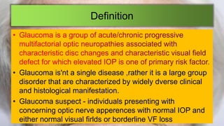 Definition
• Glaucoma is'nt a single disease ,rather it is a large group
disorder that are characterized by widely dverse clinical
and histological manifestation.
• Glaucoma suspect - individuals presenting with
concerning optic nerve apperences with normal IOP and
either normal visual firlds or borderline VF loss
 