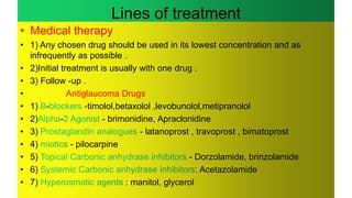 Lines of treatment
• Medical therapy
• 1) Any chosen drug should be used in its lowest concentration and as
infrequently as possible .
• 2)Initial treatment is usually with one drug .
• 3) Follow -up .
• Antiglaucoma Drugs
• 1) - -timolol,betaxolol ,levobunolol,metipranolol
• 2) - - brimonidine, Apraclonidine
• 3) - latanoprost , travoprost , bimatoprost
• 4) - pilocarpine
• 5) - Dorzolamide, brinzolamide
• 6) : Acetazolamide
• 7) : manitol, glycerol
 