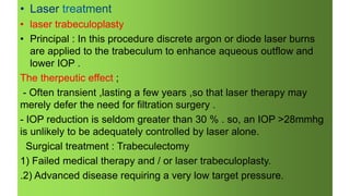 • laser trabeculoplasty
• Principal : In this procedure discrete argon or diode laser burns
are applied to the trabeculum to enhance aqueous outflow and
lower IOP .
The therpeutic effect ;
- Often transient ,lasting a few years ,so that laser therapy may
merely defer the need for filtration surgery .
- IOP reduction is seldom greater than 30 % . so, an IOP >28mmhg
is unlikely to be adequately controlled by laser alone.
Surgical treatment : Trabeculectomy
1) Failed medical therapy and / or laser trabeculoplasty.
.2) Advanced disease requiring a very low target pressure.
 