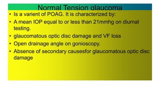 Normal Tension glaucoma
• Is a varient of POAG. It is characterized by:
• A mean IOP equal to or less than 21mmhg on diurnal
testing.
• glaucomatous optic disc damage and VF loss
• Open drainage angle on gonioscopy.
• Absence of secondary causesfor glaucomatous optic disc
damage
 